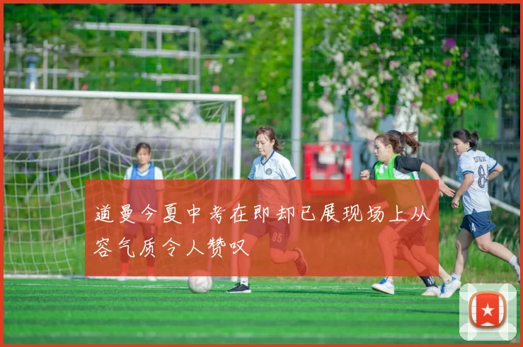 道曼今夏中考在即却已展现场上从容气质令人赞叹
