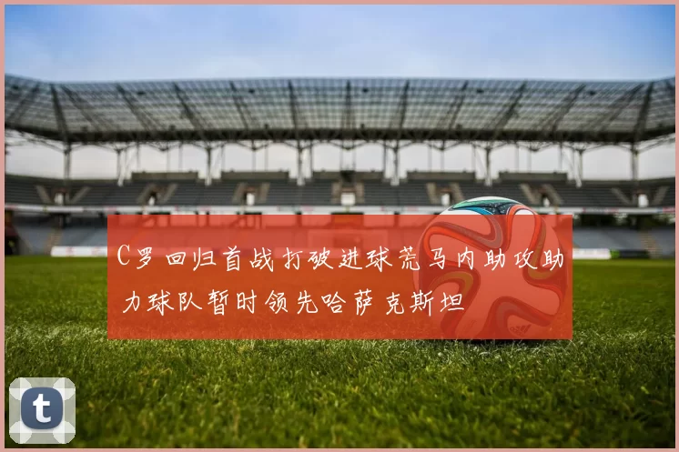 C罗回归首战打破进球荒马内助攻助力球队暂时领先哈萨克斯坦