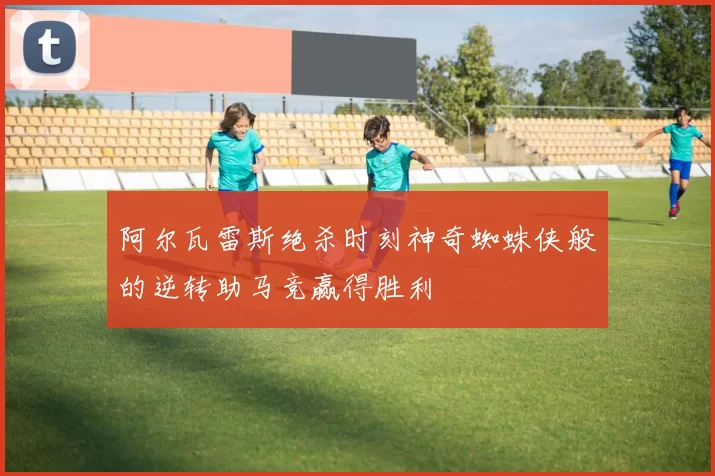 阿尔瓦雷斯绝杀时刻神奇蜘蛛侠般的逆转助马竞赢得胜利