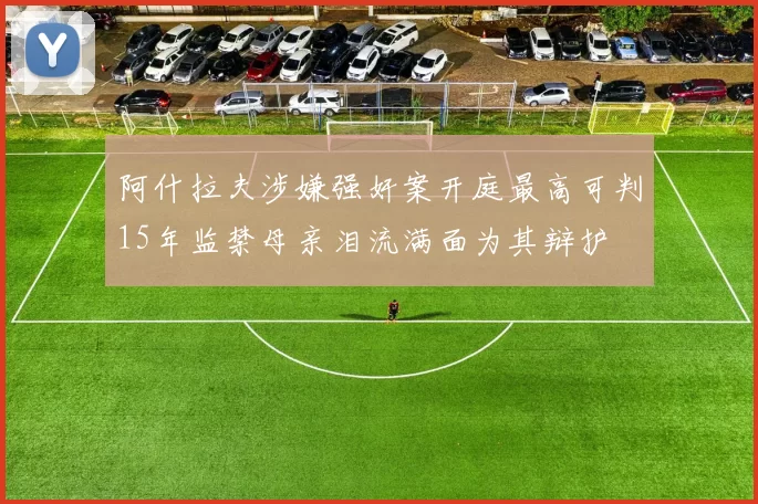 阿什拉夫涉嫌强奸案开庭最高可判15年监禁母亲泪流满面为其辩护