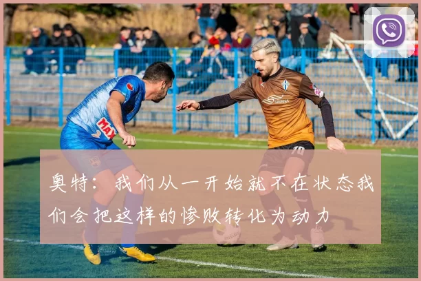 奥特：我们从一开始就不在状态我们会把这样的惨败转化为动力
