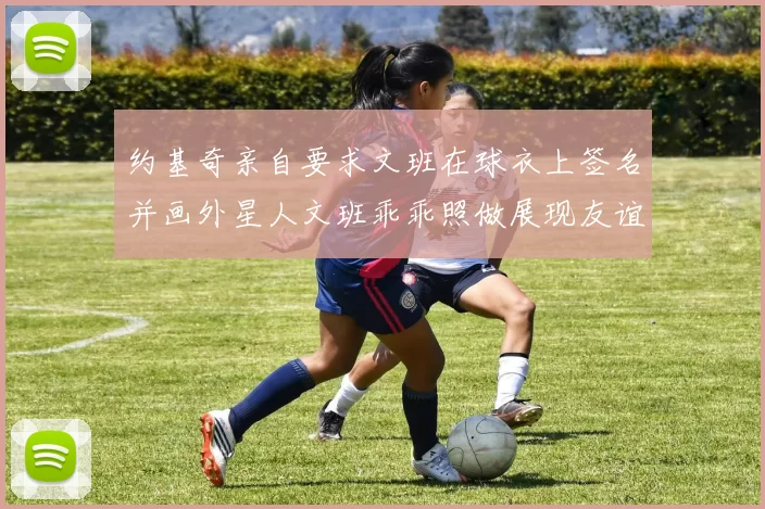 约基奇亲自要求文班在球衣上签名并画外星人文班乖乖照做展现友谊与幽默