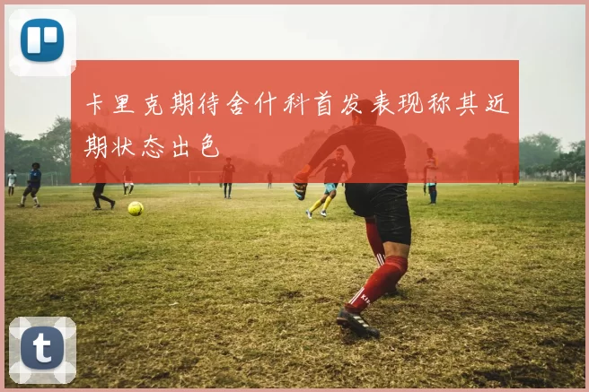 卡里克期待舍什科首发表现称其近期状态出色