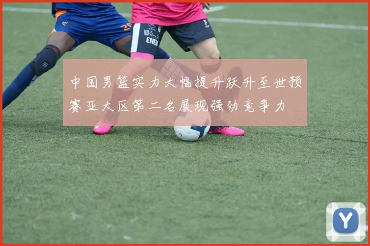 中国男篮实力大幅提升跃升至世预赛亚大区第二名展现强劲竞争力