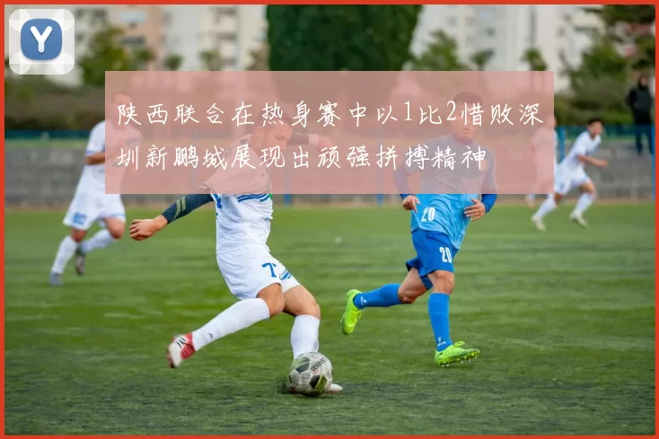 陕西联合在热身赛中以1比2惜败深圳新鹏城展现出顽强拼搏精神