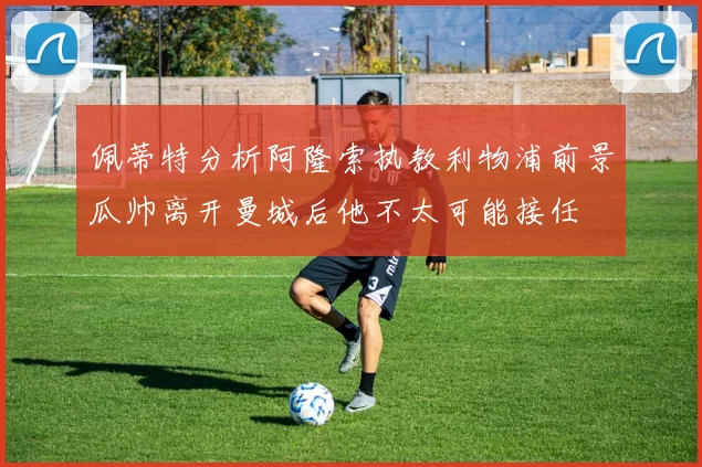 佩蒂特分析阿隆索执教利物浦前景瓜帅离开曼城后他不太可能接任