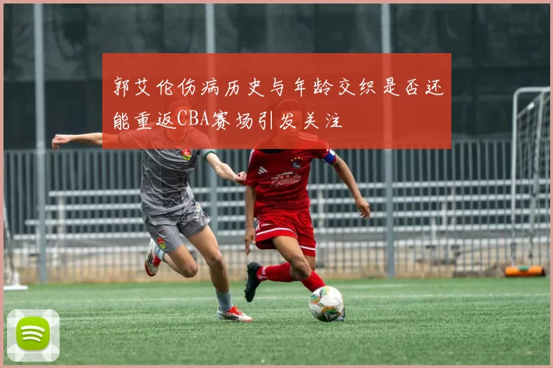 郭艾伦伤病历史与年龄交织是否还能重返CBA赛场引发关注