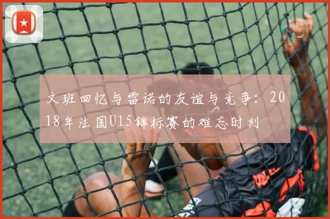 文班回忆与雷诺的友谊与竞争：2018年法国U15锦标赛的难忘时刻