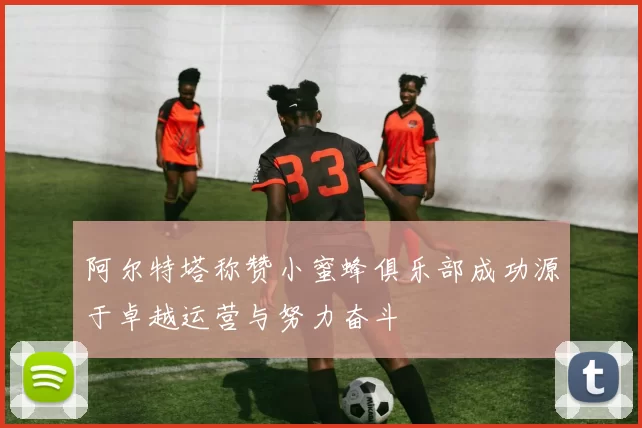 阿尔特塔称赞小蜜蜂俱乐部成功源于卓越运营与努力奋斗