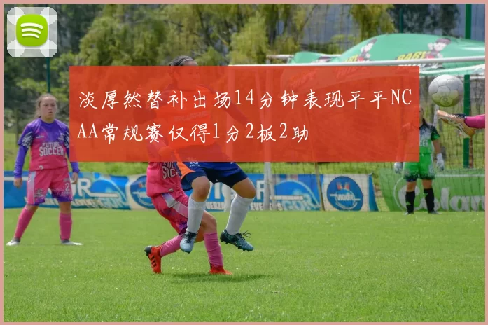 淡厚然替补出场14分钟表现平平NCAA常规赛仅得1分2板2助