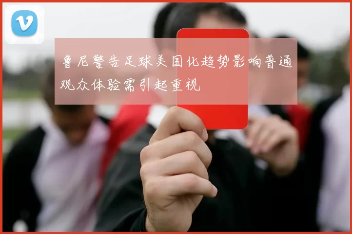 鲁尼警告足球美国化趋势影响普通观众体验需引起重视