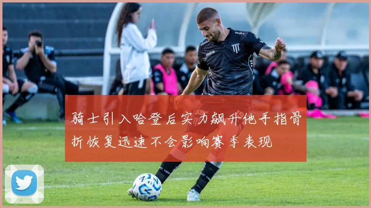 骑士引入哈登后实力飙升他手指骨折恢复迅速不会影响赛季表现