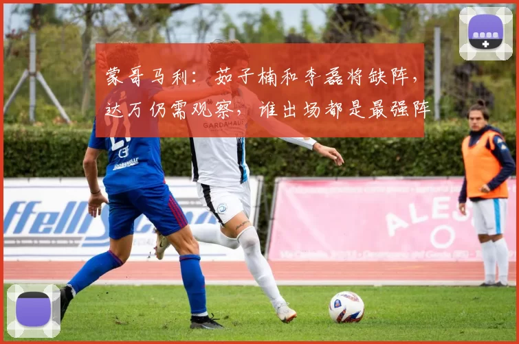 蒙哥马利：茹子楠和李磊将缺阵，达万仍需观察，谁出场都是最强阵