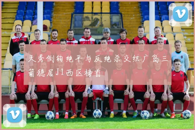 天秀倒钩绝平与反绝杀交织广岛三箭稳居J1西区榜首