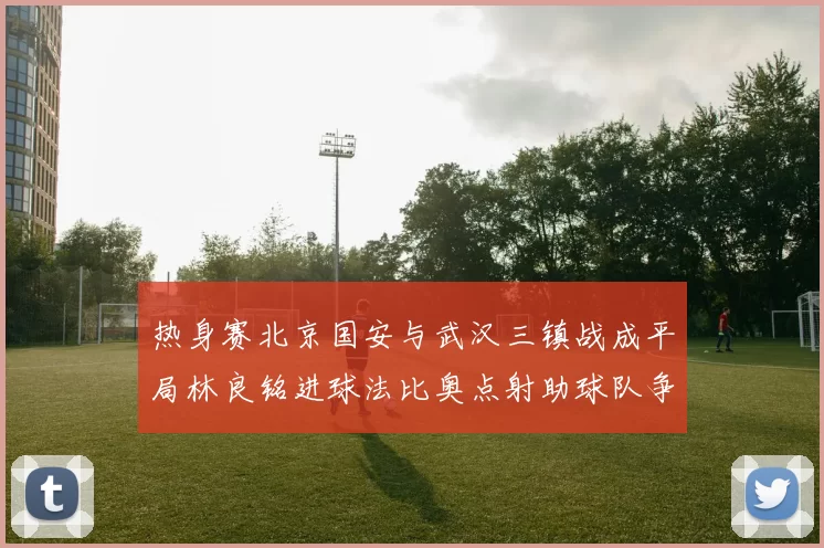 热身赛北京国安与武汉三镇战成平局林良铭进球法比奥点射助球队争平