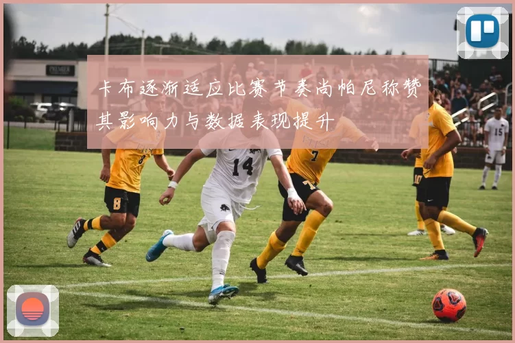 卡布逐渐适应比赛节奏尚帕尼称赞其影响力与数据表现提升