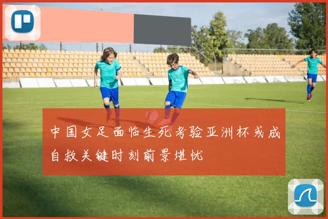 中国女足面临生死考验亚洲杯或成自救关键时刻前景堪忧