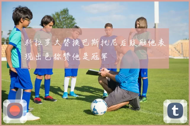 科拉罗夫替换巴斯托尼后鼓励他表现出色称赞他是冠军