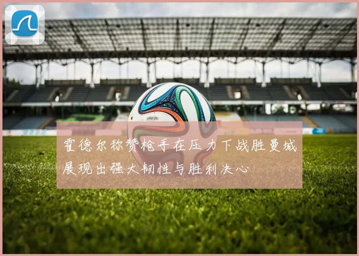 霍德尔称赞枪手在压力下战胜曼城展现出强大韧性与胜利决心