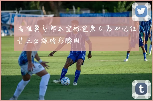 高准翼与邦本宜裕重聚合影回忆往昔三分球精彩瞬间