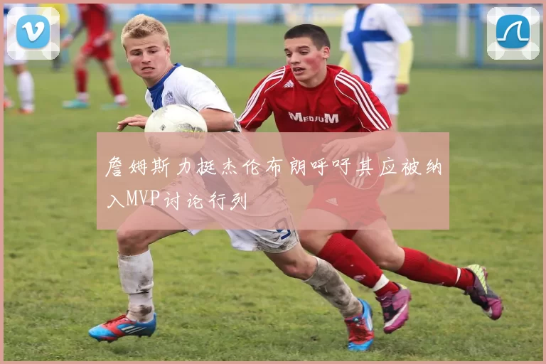 詹姆斯力挺杰伦布朗呼吁其应被纳入MVP讨论行列