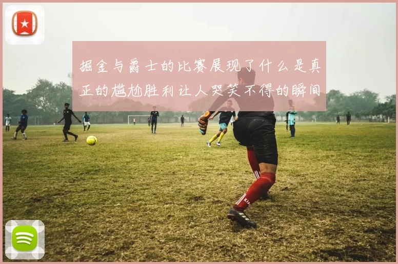 掘金与爵士的比赛展现了什么是真正的尴尬胜利让人哭笑不得的瞬间