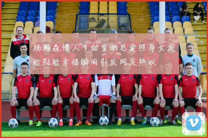 杨瀚森情人节甜蜜晒恩爱照与女友脸贴脸幸福瞬间引发网友热议