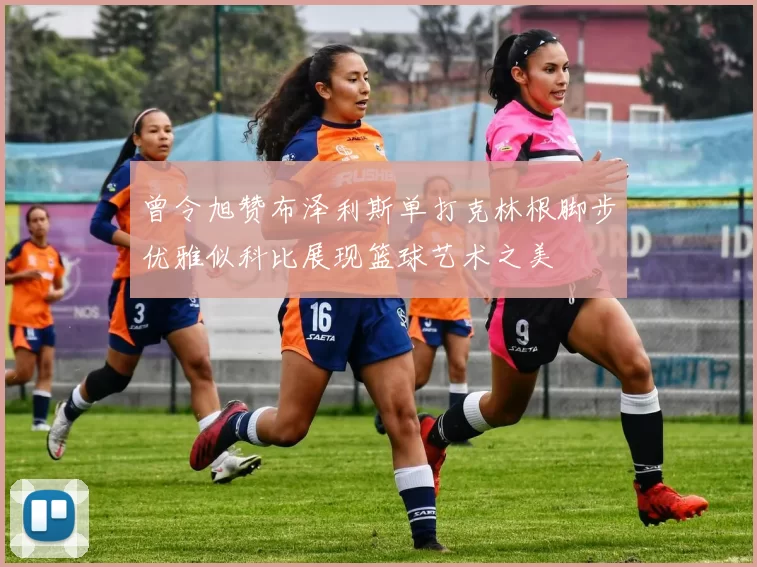 曾令旭赞布泽利斯单打克林根脚步优雅似科比展现篮球艺术之美