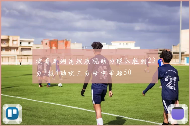 埃奇库姆高效表现助力球队胜利23分7板4助攻三分命中率超50
